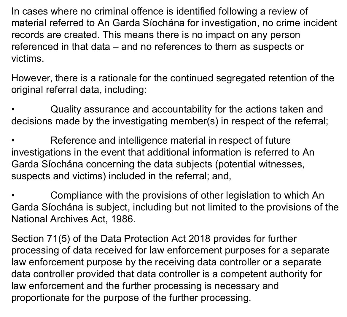 In cases where no criminal offences identified following a review of material referred to An Garda Síochana for investigation, no crime incident records are created. This means that there is no impact on any person referenced in the data- and no references to them as suspects or victims.  However, there is a rationale for the continued segregated retention of the original referral data, including:  * quality assurance and accountability for the actions taken and decisions made in respect of the referral; * Reference and intelligence material in respect of future investigations in the event that additional information concerning the data subjects (potential witnesses, suspects and victims) included in the referral; and, * Compliance with the provisions of other legislation to which An Garda Síochána is subject, including but not limited to the provisions of the National Archives Act 1986.  Section 71(5) of the Data Protection Act 2018, provides for further processing of data, received for law enforcement purposes, for a separate law enforcement purpose by the receiving controller or a separate data controller provided that data controller is a competent, authority for law enforcement, and the processing is necessary and proportionate for the purpose of the further processing