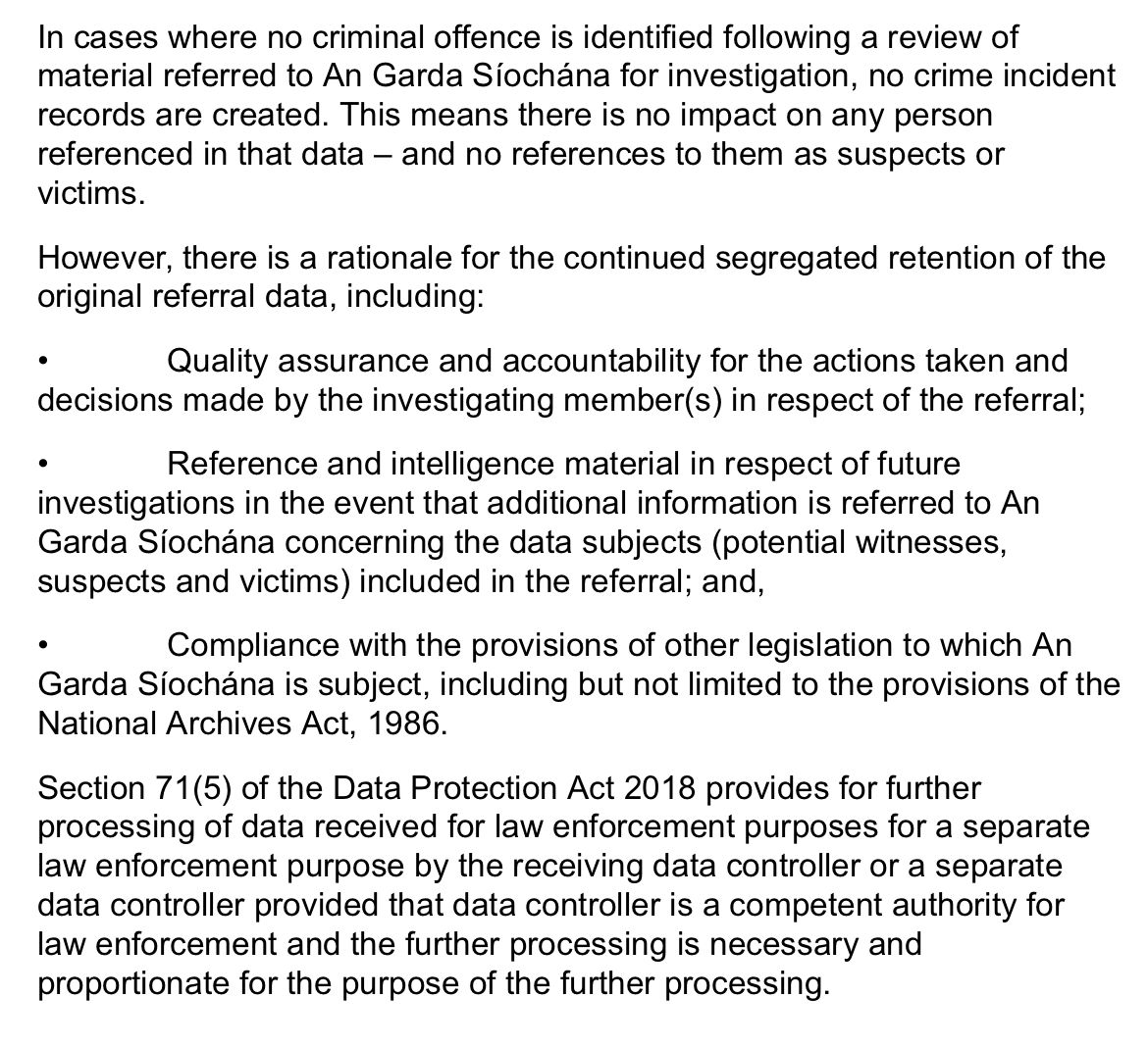 In cases where no criminal offences identified following a review of material referred to An Garda Síochana for investigation, no crime incident records are created. This means that there is no impact on any person referenced in the data- and no references to them as suspects or victims. However, there is a rationale for the continued segregated retention of the original referral data, including: * quality assurance and accountability for the actions taken and decisions made in respect of the referral; * Reference and intelligence material in respect of future investigations in the event that additional information concerning the data subjects (potential witnesses, suspects and victims) included in the referral; and, * Compliance with the provisions of other legislation to which An Garda Síochána is subject, including but not limited to the provisions of the National Archives Act 1986. Section 71(5) of the Data Protection Act 2018, provides for further processing of data, received for law enforcement purposes, for a separate law enforcement purpose by the receiving controller or a separate data controller provided that data controller is a competent, authority for law enforcement, and the processing is necessary and proportionate for the purpose of the further processing