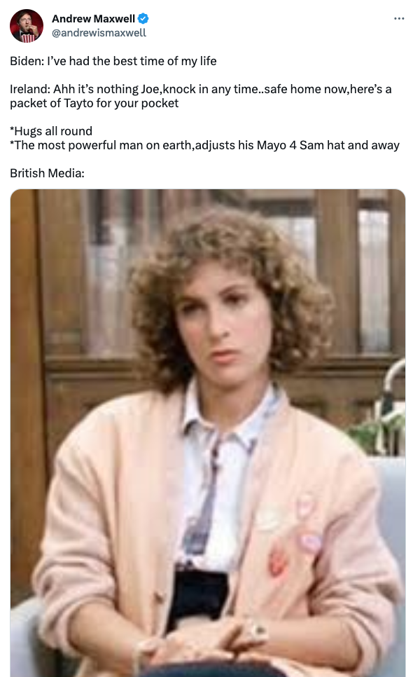 Andrew Maxwell @andrewismaxwell Biden: I’ve had the best time of my life  Ireland: Ahh it’s nothing Joe,knock in any time..safe home now,here’s a packet of Tayto for your pocket  *Hugs all round *The most powerful man on earth,adjusts his Mayo 4 Sam hat and away  British Media: [image of Ferris Bueller's sister]