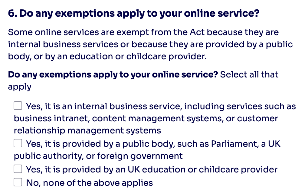 6. Do any exemptions apply to your online service? Some online services are exempt from the Act because they are internal business services or because they are provided by a public body, or by an education or childcare provider. Do any exemptions apply to your online service? Select all that apply Yes, it is an internal business service, including services such as business intranet, content management systems, or customer relationship management systems Yes, it is provided by a public body, such as Parliament, a UK public authority, or foreign government Yes, it is provided by an UK education or childcare provider No, none of the above applies
