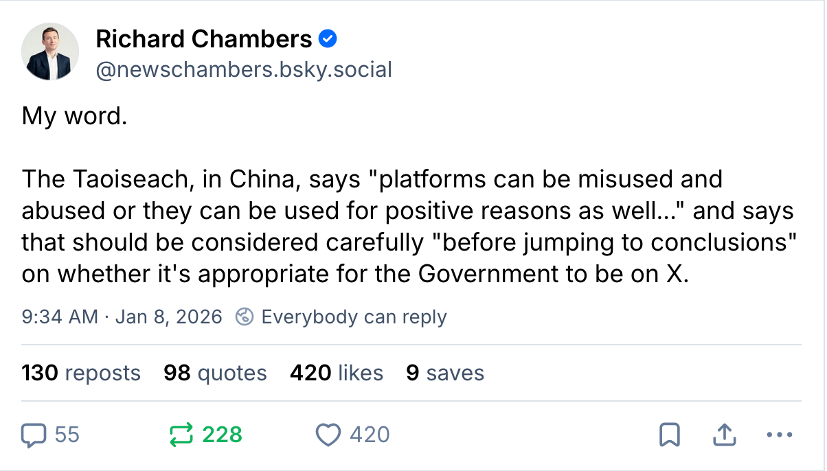 Richard Chambers ‪@newschambers.bsky.social‬ My word.   The Taoiseach, in China, says "platforms can be misused and abused or they can be used for positive reasons as well..." and says that should be considered carefully "before jumping to conclusions" on whether it's appropriate for the Government to be on X. 9:34 AM · Jan 8, 2026 130 reposts 98 quotes 420 likes 9 saves
